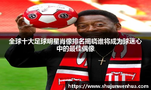 全球十大足球明星肖像排名揭晓谁将成为球迷心中的最佳偶像